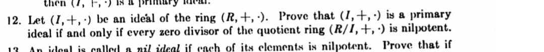 then (7,
12. Let (I,+,') be an ideal of the ring (R,+, ·). Prove that (I,+, ·) is a primary
ideal if and only if every zero divisor of the quotient ring (R/I,+, ·) is nilpotent.
An idenl is called a nil ideal if cach of its clements is nilpotent. Prove that if
13
