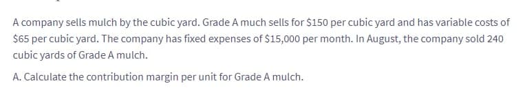 A company sells mulch by the cubic yard. Grade A much sells for $150 per cubic yard and has variable costs of
$65 per cubic yard. The company has fixed expenses of $15,000 per month. In August, the company sold 240
cubic yards of Grade A mulch.
A. Calculate the contribution margin per unit for Grade A mulch.