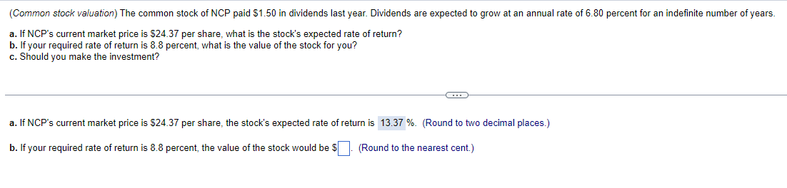 (Common stock valuation) The common stock of NCP paid $1.50 in dividends last year. Dividends are expected to grow at an annual rate of 6.80 percent for an indefinite number of years.
a. If NCP's current market price is $24.37 per share, what is the stock's expected rate of return?
b. If your required rate of return is 8.8 percent, what is the value of the stock for you?
c. Should you make the investment?
a. If NCP's current market price is $24.37 per share, the stock's expected rate of return is 13.37 %. (Round to two decimal places.)
b. If your required rate of return is 8.8 percent, the value of the stock would be $
(Round to the nearest cent.)