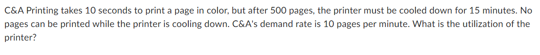 C&A Printing takes 10 seconds to print a page in color, but after 500 pages, the printer must be cooled down for 15 minutes. No
pages can be printed while the printer is cooling down. C&A's demand rate is 10 pages per minute. What is the utilization of the
printer?