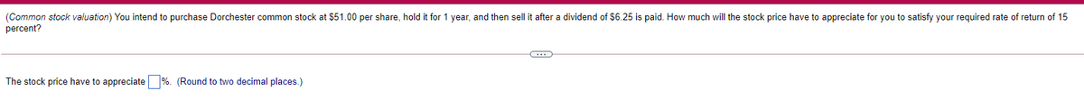 (Common stock valuation) You intend to purchase Dorchester common stock at $51.00 per share, hold it for 1 year, and then sell it after a dividend of $6.25 is paid. How much will the stock price have to appreciate for you to satisfy your required rate of return of 15
percent?
The stock price have to appreciate %. (Round to two decimal places.)
