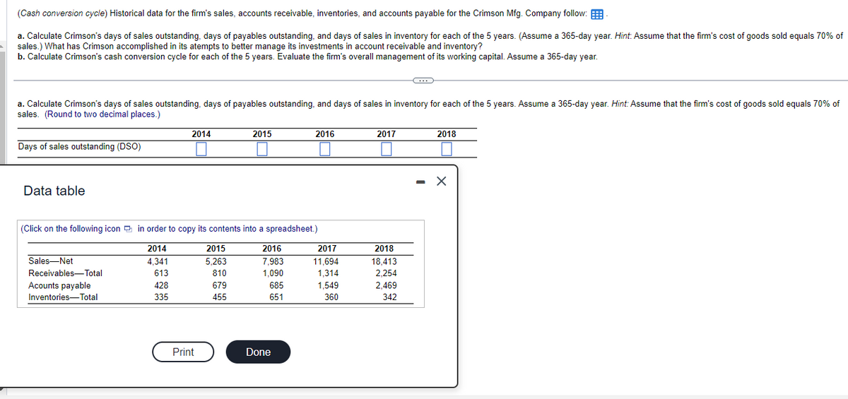 (Cash
conversion cycle) Historical data for the firm's sales, accounts receivable, inventories, and accounts payable for the Crimson Mfg. Company follow:
a. Calculate Crimson's days of sales outstanding, days of payables outstanding, and days of sales in inventory for each of the 5 years. (Assume a 365-day year. Hint: Assume that the firm's cost of goods sold equals 70% of
sales.) What has Crimson accomplished in its atempts to better manage its investments in account receivable and inventory?
b. Calculate Crimson's cash conversion cycle for each of the 5 years. Evaluate the firm's overall management of its working capital. Assume a 365-day year.
a. Calculate Crimson's days of sales outstanding, days of payables outstanding, and days of sales in inventory for each of the 5 years. Assume a 365-day year. Hint: Assume that the firm's cost of goods sold equals 70% of
sales. (Round to two decimal places.)
Days of sales outstanding (DSO)
Data table
2014
Sales Net
Receivables-Total
Acounts payable
Inventories-Total
(Click on the following icon in order to copy its contents into a spreadsheet.)
2014
4.341
613
428
335
Print
2015
5,263
810
2015
679
455
2016
7,983
1,090
685
651
2016
Done
2017
11,694
1,314
1,549
360
2017
2018
18,413
2,254
2,469
342
-
2018
X