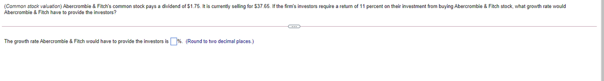 (Common stock valuation) Abercrombie & Fitch's common stock pays a dividend of $1.75. It is currently selling for $37.65. If the firm's investors require a return of 11 percent on their investment from buying Abercrombie & Fitch stock, what growth rate would
Abercrombie & Fitch have to provide the investors?
The growth rate Abercrombie & Fitch would have to provide the investors is %. (Round to two decimal places.)
