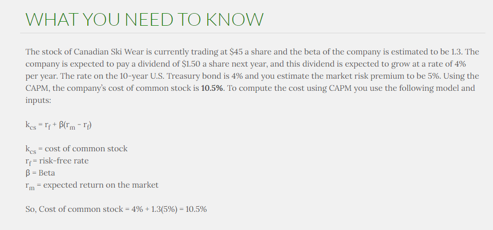 WHAT YOU NEED TO KNOW
The stock of Canadian Ski Wear is currently trading at $45 a share and the beta of the company is estimated to be 1.3. The
company is expected to pay a dividend of $1.50 a share next year, and this dividend is expected to grow at a rate of 4%
per year. The rate on the 10-year U.S. Treasury bond is 4% and you estimate the market risk premium to be 5%. Using the
CAPM, the company's cost of common stock is 10.5%. To compute the cost using CAPM you use the following model and
inputs:
Kcs = rf + B(rm -rf)
Kes = cost of common stock
If risk-free rate
B = Beta
Im = expected return on the market
So, Cost of common stock = 4% + 1.3(5%) = 10.5%