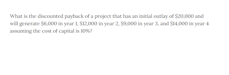 What is the discounted payback of a project that has an initial outlay of $20,000 and
will generate $6,000 in year 1, $12,000 in year 2, $9,000 in year 3, and $14,000 in year 4
assuming the cost of capital is 10%?