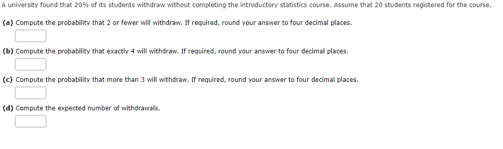 A university found that 20% of its students withdraw without completing the introductory statistics course. Assume that 20 students registered for the course.
(a) Compute the probability that 2 or fewer will withdraw. If required, round your answer to four decimal places.
(b) Compute the probability that exactly 4 will withdraw. If required, round your answer to four decimal places.
(c) Compute the probability that more than 3 will withdraw. If required, round your answer to four decimal places.
(d) Compute the expected number of withdrawals.