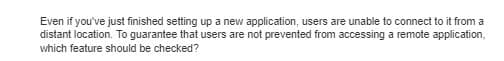 Even if you've just finished setting up a new application, users are unable to connect to it from a
distant location. To guarantee that users are not prevented from accessing a remote application,
which feature should be checked?
