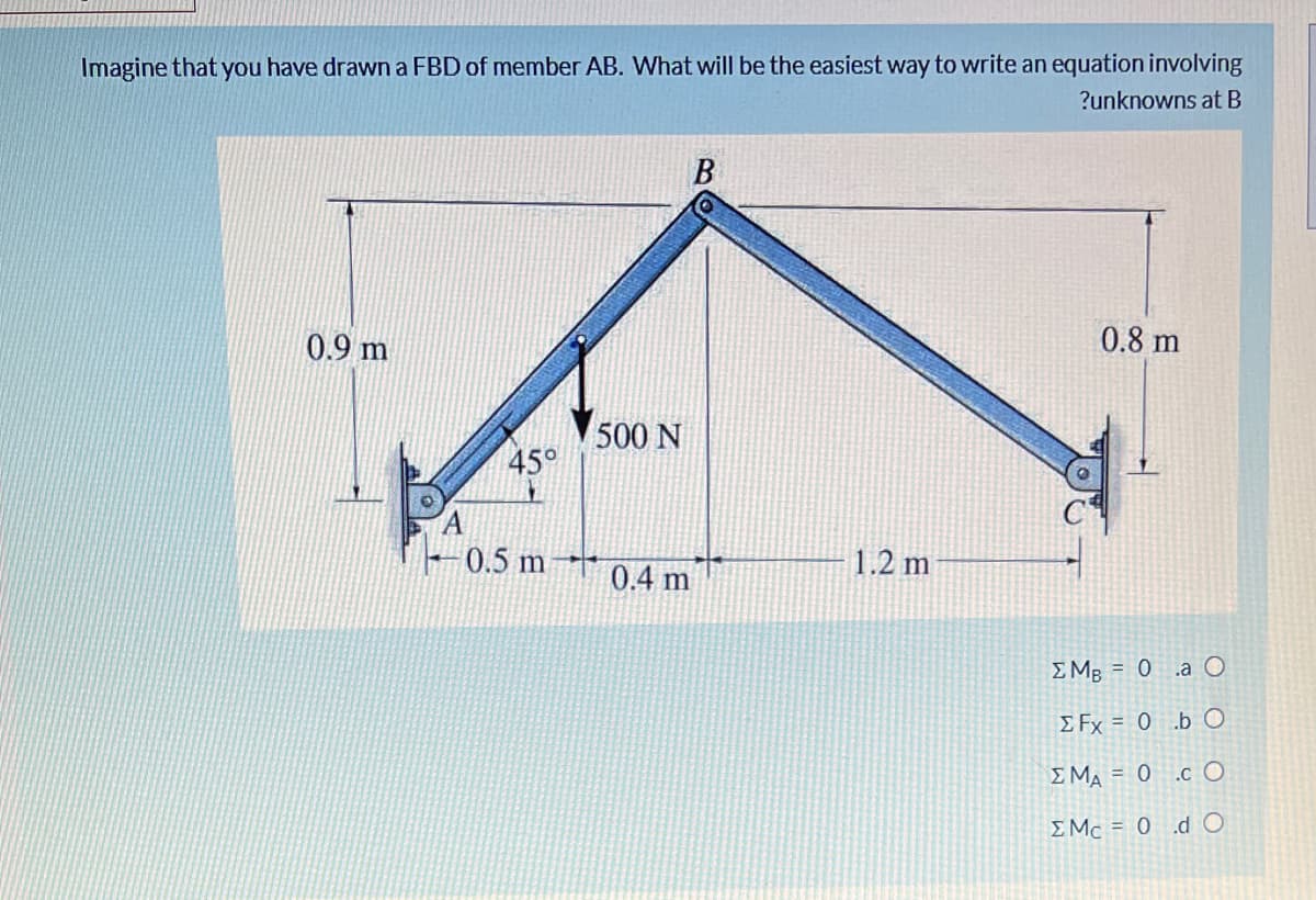 Imagine that you have drawn a FBD of member AB. What will be the easiest way to write an equation involving
?unknowns at B
0.9 m
0.8 m
500 N
45°
0.5 m
1.2 m
0.4 m
E MB = 0 .a O
E Fx = 0 .b O
E MA = 0 .c O
EMc = 0 .dO
