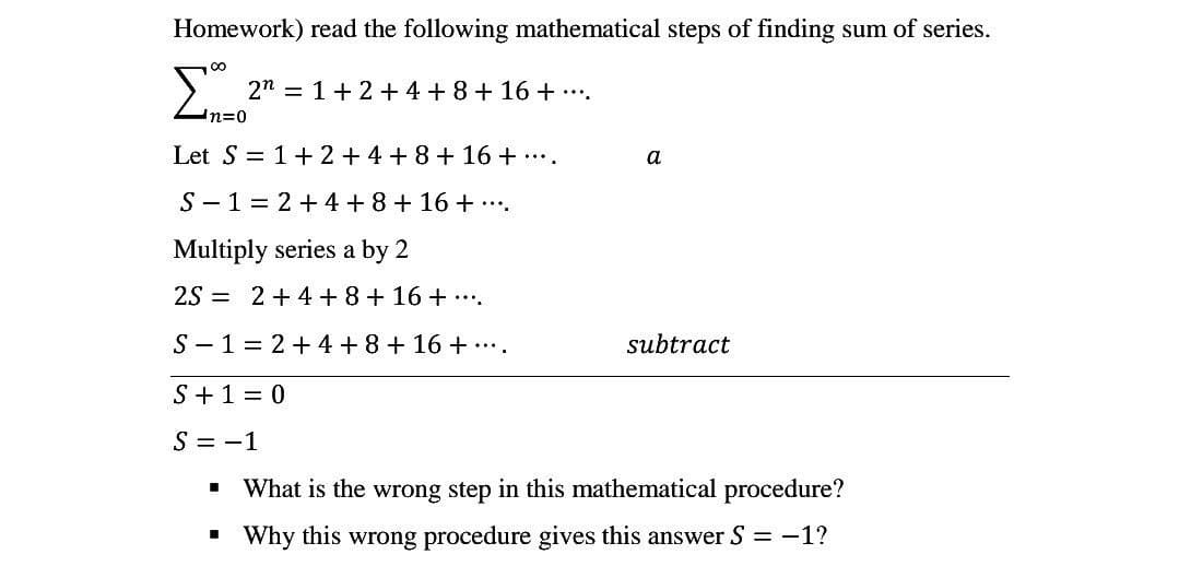 Homework) read the following mathematical steps of finding sum of series.
Σ
2n=1+2+4+8+16+ ....
'n=0
Let S = 1+ 2+4+8+16+....
a
S-1 = 2 + 4 + 8 + 16 + ···.
Multiply series a by 2
2S2+4+8+16+....
S-1=2+4+8+16+....
subtract
S+1=0
S = -1
■
What is the wrong step in this mathematical procedure?
■
Why this wrong procedure gives this answer S =-1?