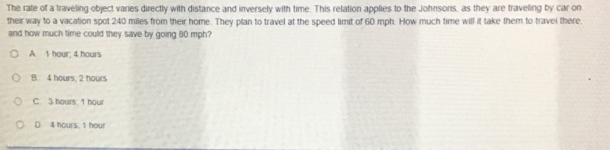 The rate of a traveling object varies directly with distance and inversely with time. This relation applies to the Johnsons, as they are traveling by car on
their way to a vacation spot 240 miles from their home, They plan to travel at the speed limit of 60 mph. How much time will it take them to travel there.
and how much time could they save by going 80 mph?
O A
1 hour, 4 hours
OB 4 hours, 2 hours
OC3 hours 1 hour
OD 4 hours, 1 hour
