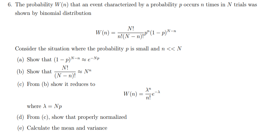 6. The probability W(n) that an event characterized by a probability p occurs n times in N trials was
shown by binomial distribution
N!
(N − n)!
(c) From (b) show it reduces to
W(n) =
Consider the situation where the probability p is small and n << N
(a) Show that (1-p)N-ne-p
(b) Show that
≈Nn
N!
n!(N − n)!P” (1 − p)N-n
W(n) =
=
where X = Np
(d) From (c), show that properly normalized
(e) Calculate the mean and variance
\n
n! e-t