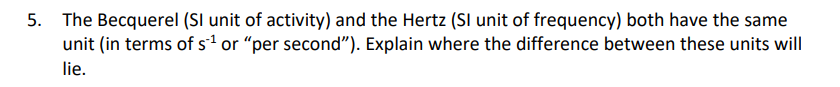 5. The Becquerel (SI unit of activity) and the Hertz (SI unit of frequency) both have the same
unit (in terms of s¹ or "per second"). Explain where the difference between these units will
lie.