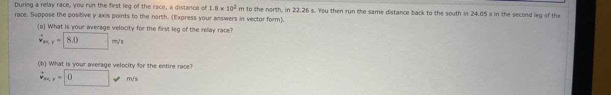 During a relay race, you run the first leg of the race, a distance of 1.8 x 104 m to the north, in 22.26 s. You then run the same distance back to the south in 24.05 s in the second leg of the
race. Suppose the positive y axis points to the north. (Express your answers in vector form).
(a) What is your average velocity for the first leg of the relay race?
Vav, y
8.0
m/s
(b) What is your average velocity for the entire race?
Vav, y =0
V m/s
