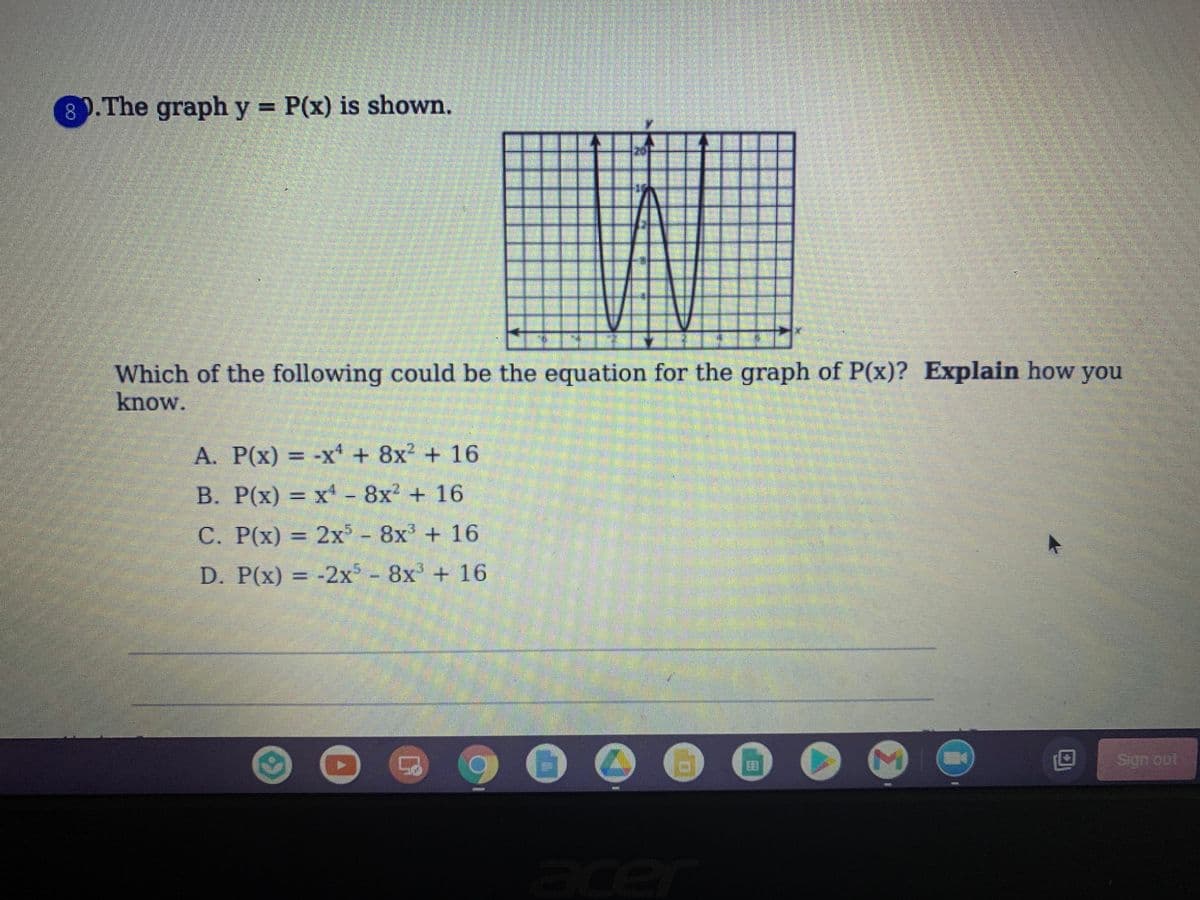 ### Graph Analysis and Polynomial Equation Identification

**Question:**
The graph \( y = P(x) \) is shown below. Which of the following could be the equation for the graph of \( P(x) \)? **Explain** how you know.

**Options:**
A. \( P(x) = -x^4 + 8x^2 + 16 \)

B. \( P(x) = x^4 - 8x^2 + 16 \)

C. \( P(x) = 2x^5 - 8x^3 + 16 \)

D. \( P(x) = -2x^5 - 8x^3 + 16 \)

**Graph Description:**
The provided graph is a polynomial plot on a Cartesian plane. The graph starts from the top-left corner, dips towards the x-axis, and shows a double peak with the significant points turning back at the x-axis before it rises again towards the top-right corner.

**Graph Characteristics:**
- The polynomial graph appears to have multiple turning points, suggesting it is a higher-degree polynomial.
- The overall shape is symmetric around the y-axis which hints at an even function when considering only even-powered terms.

**Steps to Determine the Equation:**
1. **Identify Symmetry and Degree:**
   - The graph shows symmetry about the y-axis, indicating it only contains even-powered terms.
   
2. **Evaluate Turning Points:**
   - The presence and behavior of multiple local minima/maxima restrict our equation to certain forms.

3. **Analyzing the Options:**
   - Option A: \( P(x) = -x^4 + 8x^2 + 16 \)
       - This equation's symmetry and degree fit the observed graph.
   - Option B: \( P(x) = x^4 - 8x^2 + 16 \)
       - Although symmetrical, it contradicts the downwards opening nature of the graph leading with \( -8x^2 \).
   - Option C: \( P(x) = 2x^5 - 8x^3 + 16 \)
       - Contains an odd degree term \( x^5 \), which would break the symmetry.
   - Option D: \( P(x) = -2x^5 - 8x^3 + 16 \)
       - Similarly, the odd degree \( x^5 \) term negates symmetry.

**