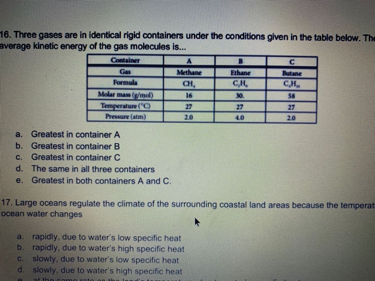 ### Kinetic Energy of Gas Molecules and Climate Regulation by Oceans

#### 16. Kinetic Energy of Gas Molecules
Three gases are placed in identical rigid containers under various conditions as outlined in the table below. Determine the average kinetic energy of the gas molecules:

#### Container Data:
| Container | Gas    | Formula | Molar Mass (g/mol) | Temperature (°C) | Pressure (atm) |
|-----------|--------|---------|--------------------|------------------|----------------|
| A         | Methane| CH₄     | 16                 | 27               | 2.0            |
| B         | Ethane | C₂H₆    | 30                 | 27               | 4.0            |
| C         | Butane | C₄H₁₀   | 58                 | 27               | 2.0            |

#### Question:
The average kinetic energy of the gas molecules is...
- a. Greatest in container A
- b. Greatest in container B
- c. Greatest in container C
- d. The same in all three containers
- e. Greatest in both containers A and C

***Explanation:***
The average kinetic energy of gas molecules depends on temperature. Since all three gases are at the same temperature (27°C), the average kinetic energy will be the same in all three containers regardless of the type of gas or pressure. Thus, the correct answer is:
- **d. The same in all three containers**

#### 17. Climate Regulation by Oceans
Large oceans regulate the climate of the surrounding coastal land areas because the temperature of ocean water changes:

- a. rapidly, due to water’s low specific heat
- b. rapidly, due to water’s high specific heat
- c. slowly, due to water’s low specific heat
- d. slowly, due to water’s high specific heat
- e. at the same rate as the land temperature changes

***Explanation:***
Water has a high specific heat capacity, meaning it can absorb or release a large amount of heat with only a small change in its own temperature. This property of water helps stabilize the climate by moderating temperatures, making coastal areas experience less temperature fluctuation compared to inland areas. Therefore, the correct answer is:
- **d. slowly, due to water’s high specific heat**