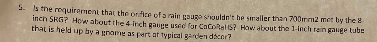 5. Is the requirement that the orifice of a rain gauge shouldn't be smaller than 700mm2 met by the 8-
inch SRG? How about the 4-inch gauge used for CoCoRaHS? How about the 1-inch rain gauge tube
that is held up by a gnome as part of typical garden décor?