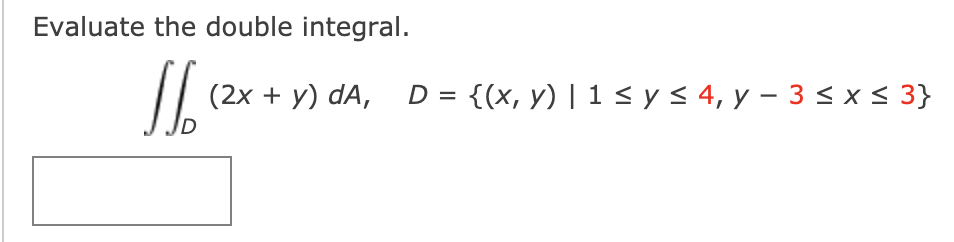 ### Double Integral Evaluation

Evaluate the double integral:

\[ \iint_D (2x + y) \, dA, \quad D = \{ (x,y) \mid 1 \leq y \leq 4,\ y - 3 \leq x \leq 3 \} \]

#### Region \( D \):
- The region of integration \(D\) is given by the constraints:
  - \( 1 \leq y \leq 4 \)
  - \( y - 3 \leq x \leq 3 \)

This defines a region in the \(xy\)-plane that we will describe in more detail.

There is a blank space below the integral setup which could be used to solve the integral or for additional notes.