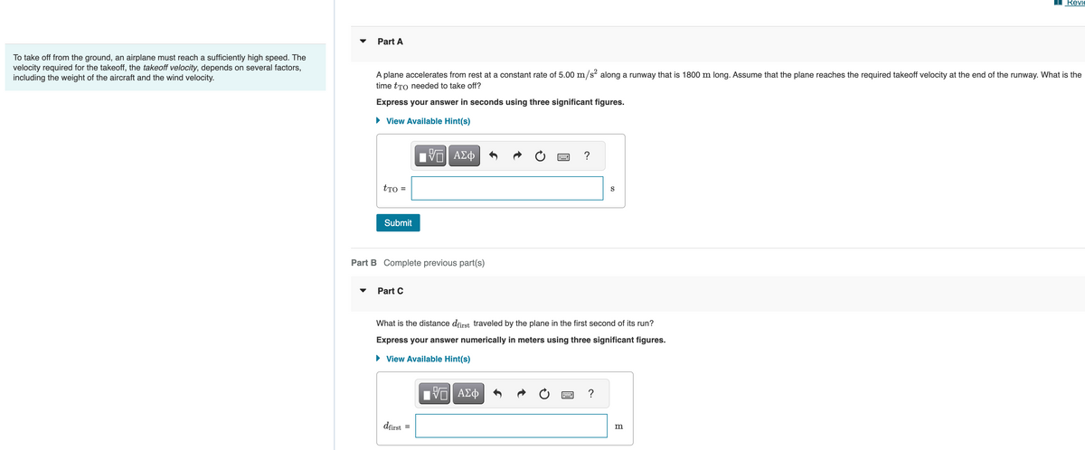 To take off from the ground, an airplane must reach a sufficiently high speed. The
velocity required for the takeoff, the takeoff velocity, depends on several factors,
including the weight of the aircraft and the wind velocity.
Part A
A plane accelerates from rest at a constant rate of 5.00 m/s² along a runway that is 1800 m long. Assume that the plane reaches the required takeoff velocity at the end of the runway. What is the
time tão needed to take off?
Express your answer in seconds using three significant figures.
► View Available Hint(s)
tro =
Submit
Part B Complete previous part(s)
Part C
VE ΑΣΦ
dfirst
=
What is the distance dfirst traveled by the plane in the first second of its run?
Express your answer numerically in meters using three significant figures.
► View Available Hint(s)
ΕΠΙ ΑΣΦ
?
B
S
?
Revi
m