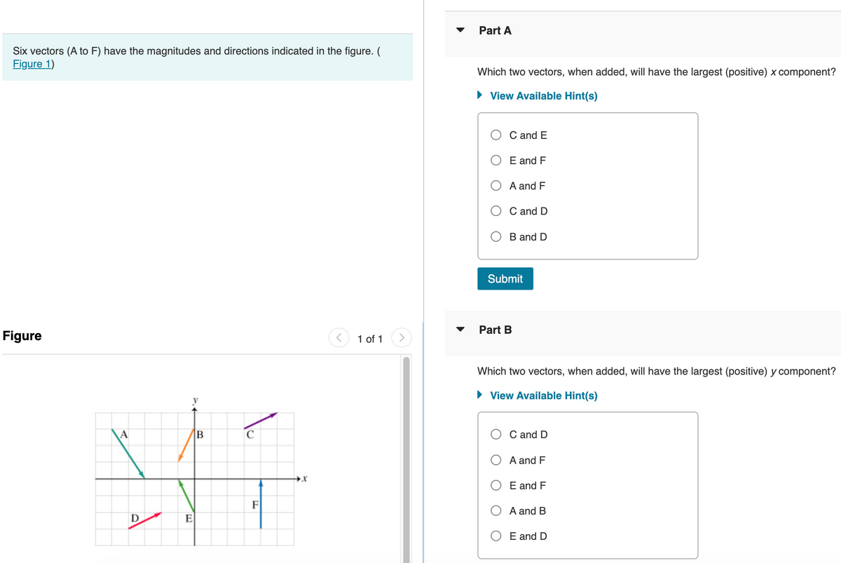 Six vectors (A to F) have the magnitudes and directions indicated in the figure. (
Figure 1)
Figure
B
31
F
E
A
D
1 of 1
Part A
Which two vectors, when added, will have the largest (positive) x component?
► View Available Hint(s)
C and E
E and F
A and F
C and D
B and D
Submit
Part B
Which two vectors, when added, will have the largest (positive) y component?
► View Available Hint(s)
C and D
A and F
E and F
A and B
O E and D