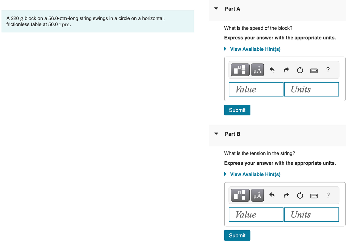 A 220 g block on a 56.0-cm-long string swings in a circle on a horizontal,
frictionless table at 50.0 rpm.
Part A
What is the speed of the block?
Express your answer with the appropriate units.
► View Available Hint(s)
Value
Submit
Part B
µÅ
Submit
What is the tension in the string?
Express your answer with the appropriate units.
► View Available Hint(s)
μA
Value
Units
?
Units
?
