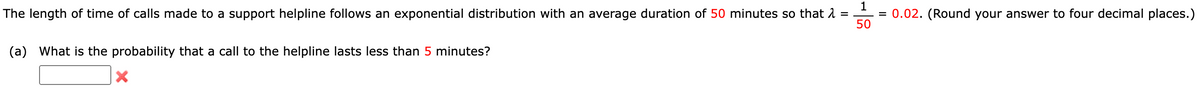 1
The length of time of calls made to a support helpline follows an exponential distribution with an average duration of 50 minutes so that λ =
= 0.02. (Round your answer to four decimal places.)
50
(a) What is the probability that a call to the helpline lasts less than 5 minutes?
X