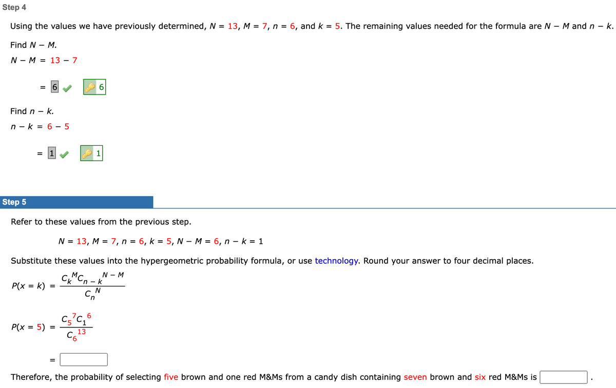 Step 4
Using the values we have previously determined, N = 13, M = 7, n = 6, and k = 5. The remaining values needed for the formula are N - M and n-
k.
Find N - M.
NM 13 - 7
=
Find n - k.
n-k= 6-5
=
Step 5
Refer to these values from the previous step.
P(x = k)
N = 13, M = 7, n = 6, k = 5, N - M = 6, n - k = 1
Substitute these values into the hypergeometric probability formula, or use technology. Round your answer to four decimal places.
N - M
CKMC
P(x = 5)
=
=
=
6
1
C57C₁6
13
C6²
'n-k
N
C
Therefore, the probability of selecting five brown and one red M&Ms from a candy dish containing seven brown and six red M&Ms is