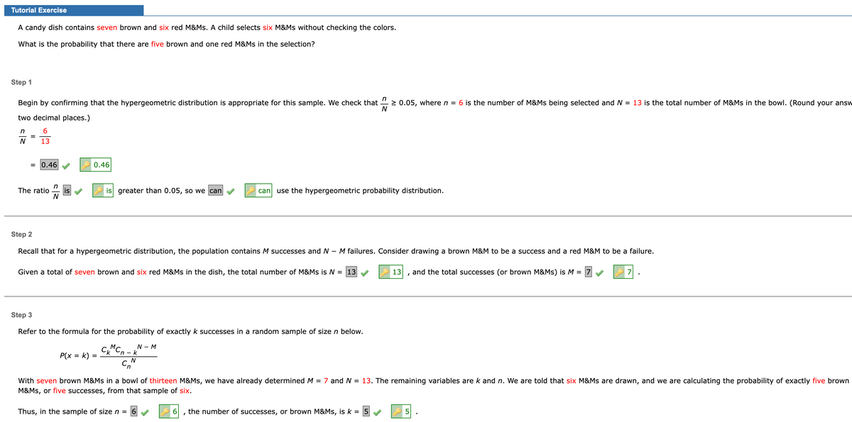 Tutorial Exercise
A candy dish contains seven brown and six red M&Ms. A child selects six M&Ms without checking the colors.
What is the probability that there are five brown and one red M&Ms in the selection?
Step 1
Begin by confirming that the hypergeometric distribution is appropriate for this sample. We check that ≥ 0.05, where n = 6 is the number of M&Ms being selected and N = 13 is the total number of M&Ms in the bowl. (Round your answ
two decimal places.)
N
6
13
n
N
= 0.46
n
The ratio is
N
0.46
is greater than 0.05, so we can
Step 2
Recall that for a hypergeometric distribution, the population contains M successes and N
P(x = k) =
Given a total of seven brown and six red M&Ms in the dish, the total number of M&Ms is N = 13
CKMCn-k
C₂
can use the hypergeometric probability distribution.
Step 3
Refer to the formula for the probability of exactly k successes in a random sample of size n below.
N - M
N
-
Thus, in the sample of size n = 6
M failures. Consider drawing a brown M&M to be a success and a red M&M to be a failure.
I
With seven brown M&Ms in a bowl of thirteen M&Ms, we have already determined M = 7 and N = 13. The remaining variables are k and n. We are told that six M&Ms are drawn, and we are calculating the probability of exactly five brown
M&Ms, or five successes, from that sample of six.
13 and the total successes (or brown M&Ms) is M =
the number of successes, or brown M&Ms, is k =
5