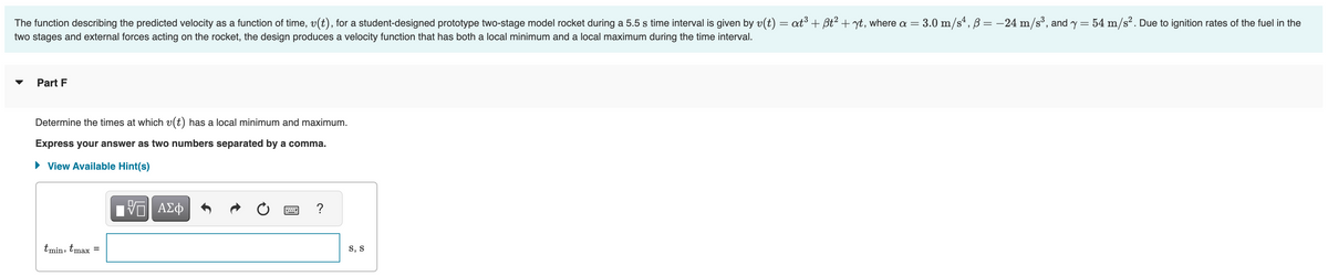 The function describing the predicted velocity as a function of time, v(t), for a student-designed prototype two-stage model rocket during a 5.5 s time interval is given by v(t) = at³ + ßt² + yt, where a = 3.0 m/sª, ß = −24 m/s³, and y = 54 m/s². Due to ignition rates of the fuel in the
two stages and external forces acting on the rocket, the design produces a velocity function that has both a local minimum and a local maximum during the time interval.
Part F
Determine the times at which v(t) has a local minimum and maximum.
Express your answer as two numbers separated by a comma.
View Available Hint(s)
tmin, tmax
5 ΑΣΦ
S, S