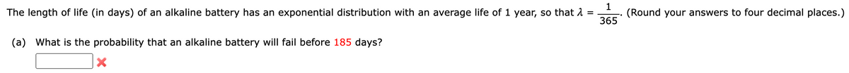 1
The length of life (in days) of an alkaline battery has an exponential distribution with an average life of 1 year, so that λ =
365
(a) What is the probability that an alkaline battery will fail before 185 days?
X
(Round your answers to four decimal places.)
