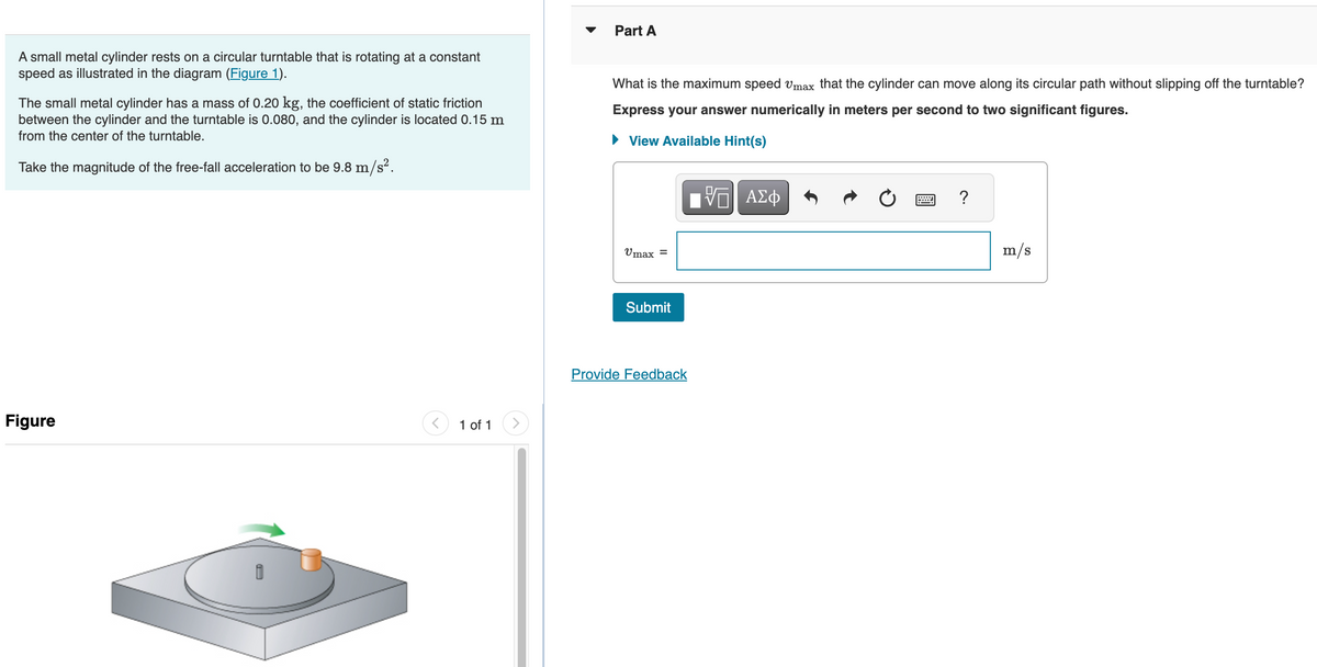 A small metal cylinder rests on a circular turntable that is rotating at a constant
speed as illustrated in the diagram (Figure 1).
The small metal cylinder has a mass of 0.20 kg, the coefficient of static friction
between the cylinder and the turntable is 0.080, and the cylinder is located 0.15 m
from the center of the turntable.
Take the magnitude of the free-fall acceleration to be 9.8 m/s².
Figure
<
1 of 1
>
Part A
What is the maximum speed Vmax that the cylinder can move along its circular path without slipping off the turntable?
Express your answer numerically in meters per second to two significant figures.
► View Available Hint(s)
Umax =
Submit
Provide Feedback
VO
ΠΙ ΑΣΦ
?
m/s