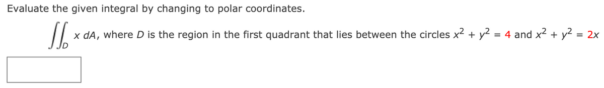 Evaluate the given integral by changing to polar coordinates.

\[ \iint_D x \, dA, \]

where \( D \) is the region in the first quadrant that lies between the circles \( x^2 + y^2 = 4 \) and \( x^2 + y^2 = 2x \).