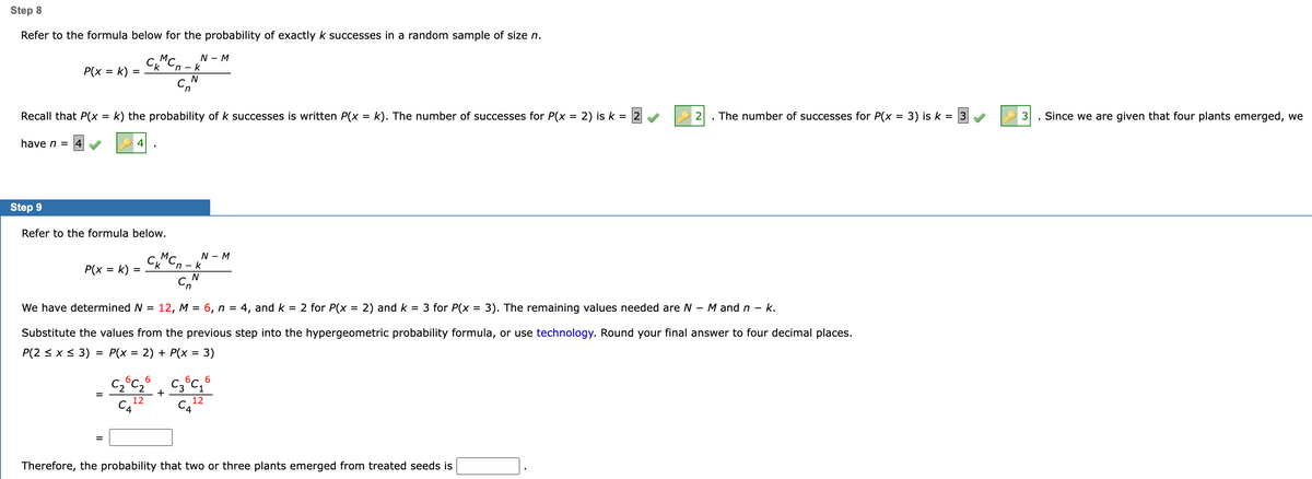 Step 8
Refer to the formula below for the probability of exactly k successes in a random sample of size n.
CMCn-k
N
Cn
P(x = k)
have n = 4
Recall that P(x = k) the probability of k successes is written P(x = k). The number of successes for P(x = 2) is k = 2
=
P(x = k)
Step 9
Refer to the formula below.
4
=
N - M
CMC-k
C^
N
6
-C₂°C₂°
C22
CA
12
+
N - M
We have determined N = 12, M = 6, n = 4, and k = 2 for P(x = 2) and k = 3 for P(x = 3). The remaining values needed are N - M and n - k.
Substitute the values from the previous step into the hypergeometric probability formula, or use technology. Round your final answer to four decimal places.
P(2 ≤ x ≤ 3) = P(x = 2) + P(x = 3)
6,
C3°C₁
C₁
12
6
2
Therefore, the probability that two or three plants emerged from treated seeds is
The number of successes for P(x = 3) is k = 3
Since we are given that four plants emerged, we