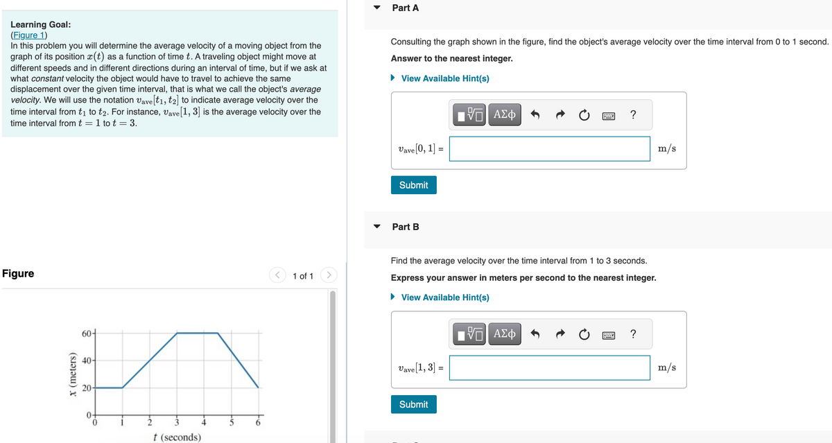 Learning Goal:
(Figure 1)
In this problem you will determine the average velocity of a moving object from the
graph of its position ä(t) as a function of time t. A traveling object might move at
different speeds and in different directions during an interval of time, but if we ask at
what constant velocity the object would have to travel to achieve the same
displacement over the given time interval, that is what we call the object's average
velocity. We will use the notation Vave[t1, t2] to indicate average velocity over the
time interval from t₁ to t2. For instance, Vave [1, 3] is the average velocity over the
time interval from t = 1 to t = 3.
Figure
x (meters)
60+
40-
20-
3
t (seconds)
6
1 of 1
Part A
Consulting the graph shown in the figure, find the object's average velocity over the time interval from 0 to 1 second.
Answer to the nearest integer.
► View Available Hint(s)
Vave [0, 1] =
Submit
Part B
Vave [1, 3] =
Π| ΑΣΦ
Find the average velocity over the time interval from 1 to 3 seconds.
Express your answer in meters per second to the nearest integer.
► View Available Hint(s)
-- ΑΣΦ
Submit
?
m/s
m/s