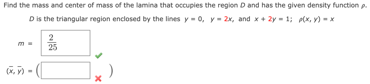 Find the mass and center of mass of the lamina that occupies the region D and has the given density function p.
D is the triangular region enclosed by the lines y = 0, y = 2x, and x + 2y = 1; p(x, y) = x
2
m =
25
(х, у)
