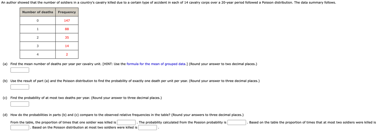 An author showed that the number of soldiers in a country's cavalry killed due to a certain type of accident in each of 14 cavalry corps over a 20-year period followed a Poisson distribution. The data summary follows.
Number of deaths
0
1
2
3
4
Frequency
147
88
35
14
(a) Find the mean number of deaths per year per cavalry unit. [HINT: Use the formula for the mean of grouped data.] (Round your answer to two decimal places.)
(b) Use the result of part (a) and the Poisson distribution to find the probability of exactly one death per unit per year. (Round your answer to three decimal places.)
(c) Find the probability of at most two deaths per year. (Round your answer to three decimal places.)
(d)
How do the probabilities in parts (b) and (c) compare to the observed relative frequencies in the table? (Round your answers to three decimal places.)
From the table, the proportion of times that one soldier was killed is
The probability calculated from the Possion probability is
Based on the Poisson distribution at most two soldiers were killed is
Based on the table the proportion of times that at most two soldiers were killed is