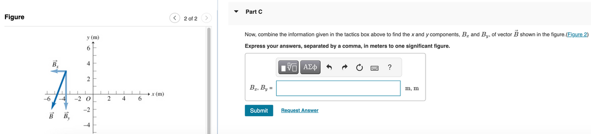 Figure
-6
B₁
BB₁
y (m)
4
2
-2 O
-2
TE
प
2
1
→ x (m)
2 of 2
Part C
Now, combine the information given in the tactics box above to find the x and y components, B and By, of vector B shown in the figure.(Figure 2)
Express your answers, separated by a comma, in meters to one significant figure.
ΓΙ ΑΣΦ
Bx, By =
Submit
Request Answer
?
m, m