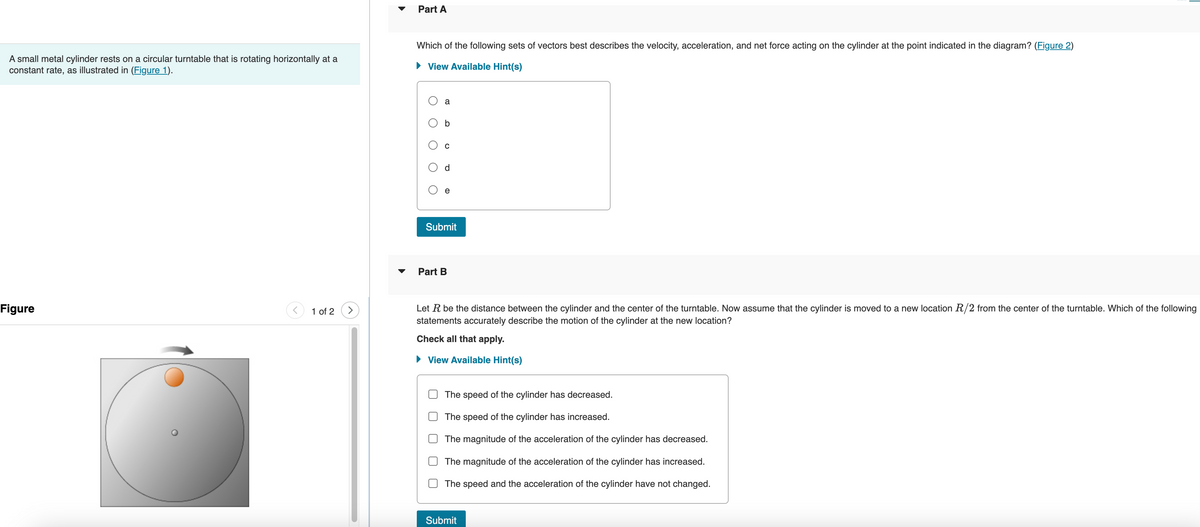 A small metal cylinder rests on a circular turntable that is rotating horizontally at a
constant rate, as illustrated in (Figure 1).
Figure
1 of 2
Part A
Which of the following sets of vectors best describes the velocity, acceleration, and net force acting on the cylinder at the point indicated in the diagram? (Figure 2)
► View Available Hint(s)
a
b
Submit
Part B
Le
the distance etween the cylinder and the ce the turntable. Now assume that the cylinder is moved to a new location R/2 from the center of the turntable. Which of the following
statements accurately describe the motion of the cylinder at the new location?
Check all that apply.
► View Available Hint(s)
The speed of the cylinder has decreased.
The speed of the cylinder has increased.
The magnitude of the acceleration of the cylinder has decreased.
The magnitude of the acceleration of the cylinder has increased.
The speed and the acceleration of the cylinder have not changed.
Submit