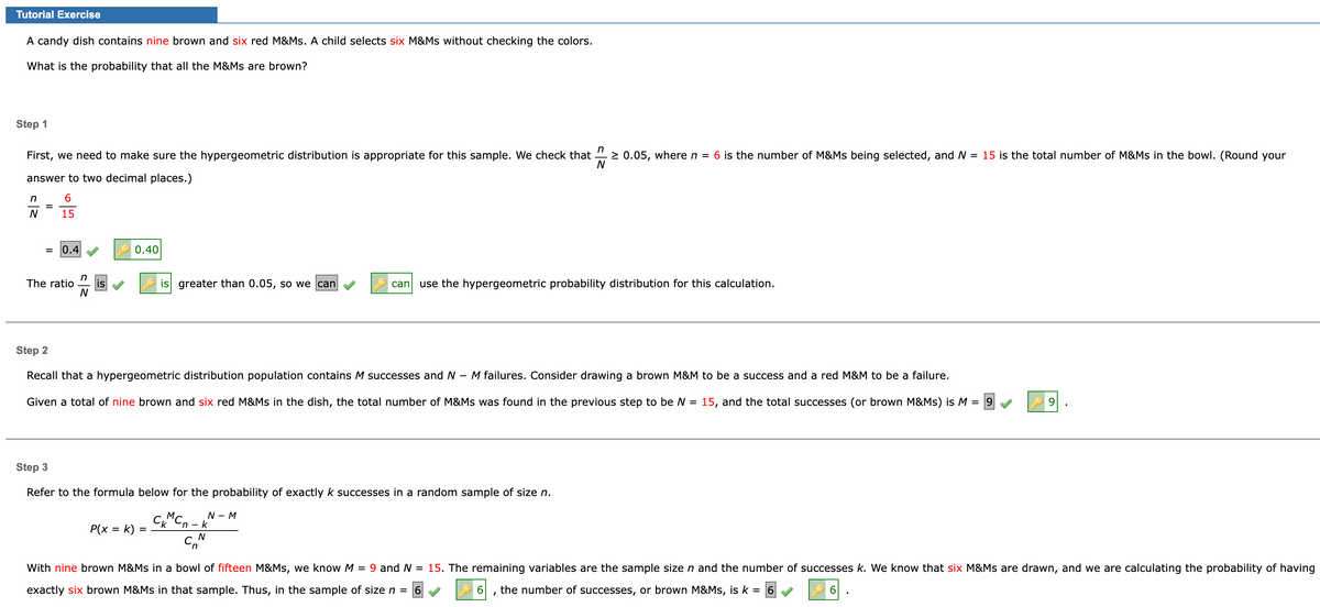 Tutorial Exercise
A candy dish contains nine brown and six red M&Ms. A child selects six M&Ms without checking the colors.
What is the probability that all the M&Ms are brown?
Step 1
First, we need to make sure the hypergeometric distribution is appropriate for this sample. We check that 0.05, where n = 6 is the number of M&Ms being selected, and N
answer to two decimal places.)
N
6
15
n
N
=
= 0.4
n
The ratio is
N
0.40
Ch
P(x = k)
is greater than 0.05, so we can
=
Step 2
Recall that a hypergeometric distribution population contains M successes and N M failures. Consider drawing a brown M&M to be a success and a red M&M to be a failure.
Given a total of nine brown and six red M&Ms in the dish, the total number of M&Ms was found in the previous step to be N = 15, and the total successes (or brown M&Ms) is M = 9
Step 3
Refer to the formula below for the probability of exactly k successes in a random sample of size n.
СкМСп-к
cn
C
N
can use the hypergeometric probability distribution for this calculation.
N - M
-
= 15 is the total number of M&Ms in the bowl. (Round your
6
With nine brown M&Ms in a bowl of fifteen M&Ms, we know M = 9 and N = 15. The remaining variables are the sample size n and the number of successes k. We know that six M&Ms are drawn, and we are calculating the probability of having
exactly six brown M&Ms in that sample. Thus, in the sample of size n = 6
6
the number of successes, or brown M&Ms, is k = 6
I
9