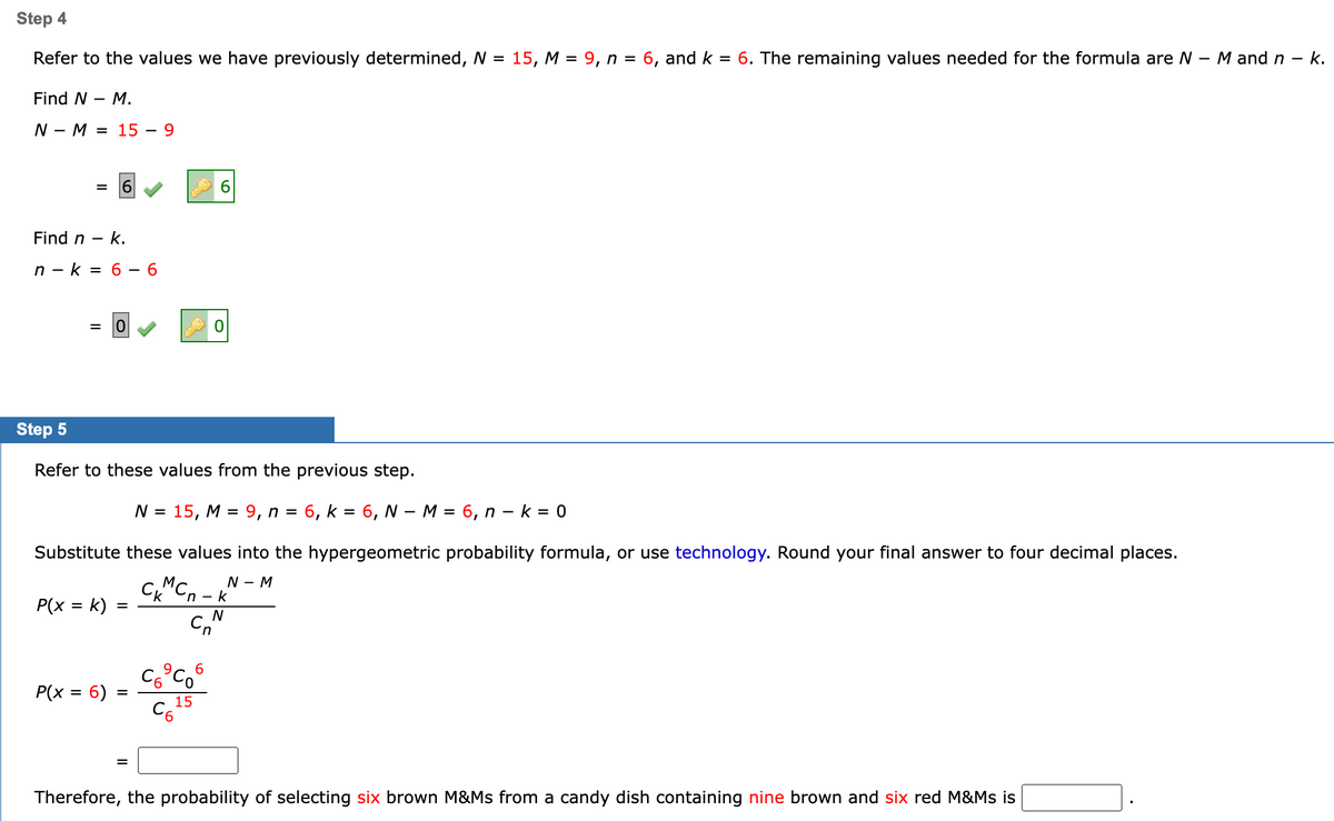 Step 4
Refer to the values we have previously determined, N = 15, M = 9, n = 6, and k = 6. The remaining values needed for the formula are N - M and n - k.
Find N - M.
NM = 15 - 9
= 6
Find n - k.
n-k= 6 - 6
= 0
Step 5
Refer to these values from the previous step.
N = 15, M = 9, n = 6, k = 6, N - M = 6, n k = 0
Substitute these values into the hypergeometric probability formula, or use technology. Round your final answer to four decimal places.
N - M
P(x = k)
P(x = 6)
=
=
6
M
CKCn-k
Cn
C6⁹C06
C6²
15
N
Therefore, the probability of selecting six brown M&Ms from a candy dish containing nine brown and six red M&Ms is