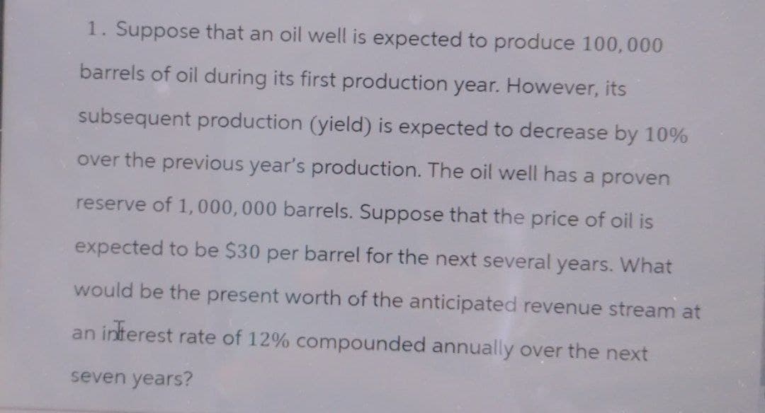 1. Suppose that an oil well is expected to produce 100,000
barrels of oil during its first production year. However, its
subsequent production (yield) is expected to decrease by 10%
over the previous year's production. The oil well has a proven
reserve of 1,000,000 barrels. Suppose that the price of oil is
expected to be $30 per barrel for the next several years. What
would be the present worth of the anticipated revenue stream at
an interest rate of 12% compounded annually over the next
seven years?