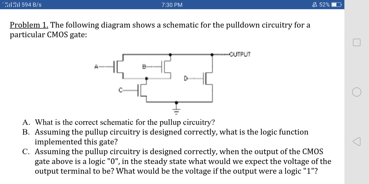 1 H+
ll 594 B/s
7:30 PM
A 52%
Problem 1. The following diagram shows a schematic for the pulldown circuitry for a
particular CMOS gate:
-CUTPUT
A. What is the correct schematic for the pullup circuitry?
B. Assuming the pullup circuitry is designed correctly, what is the logic function
implemented this gate?
C. Assuming the pullup circuitry is designed correctly, when the output of the CMOS
gate above is a logic "0", in the steady state what would we expect the voltage of the
output terminal to be? What would be the voltage if the output were a logic "1"?
