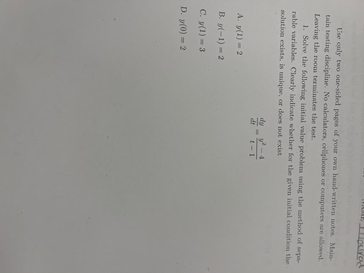 ### Instructions for Completing the Exercise

**Rules:**
1. Use only two one-sided pages of your own handwritten notes.
2. Maintain testing discipline.
3. No calculators, cellphones, or computers are allowed. 
4. Leaving the room terminates the test.

### Problem 1: Initial Value Problem

**Task:** Solve the following initial value problem using the method of separable variables. Clearly indicate whether, for the given initial condition, the solution exists, is unique, or does not exist.

\[
\frac{dy}{dt} = \frac{y^2 - 4}{t - 1}
\]

### Initial Conditions to Consider:

A. \( y(1) = 2 \)

B. \( y(-1) = 2 \)

C. \( y(0) = 3 \)

D. \( y(0) = 2 \)

Please ensure that your solutions are comprehensive and presented in a clear, logical manner suitable for educational purposes.