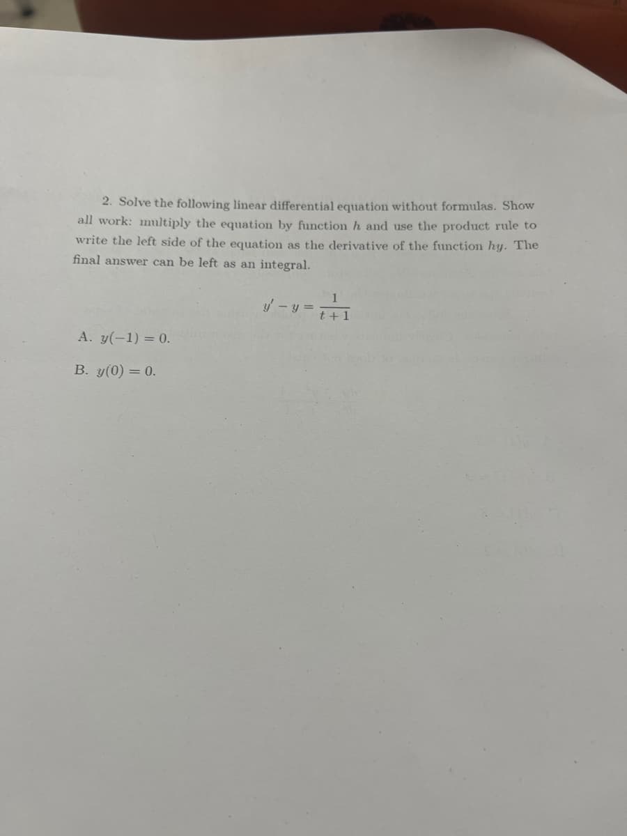 ### Solving Linear Differential Equations Without Formulas

#### Problem Statement:

**2. Solve the following linear differential equation without formulas. Show all work: Multiply the equation by function \( h \) and use the product rule to write the left side of the equation as the derivative of the function \( hy \). The final answer can be left as an integral.**

\[ y' - y = \frac{1}{t + 1} \]

##### Initial Conditions:
A. \( y(-1) = 0 \)

B. \( y(0) = 0 \)