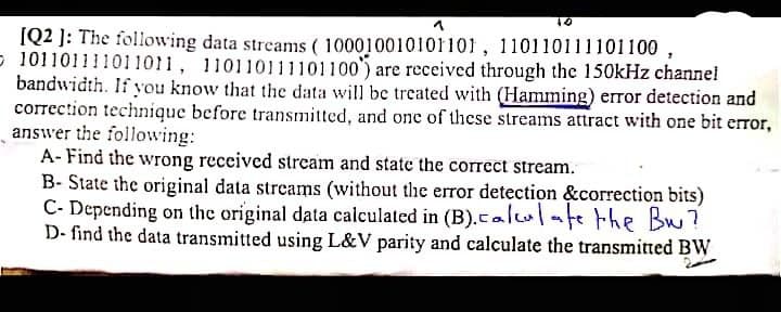 [Q2 ]: The following data streams ( 100010010101101, 110110111101100 ,
- 101101111011011, 110110111101100') are received through the 150kHz channel
bandwidth. If you know that the data will be treated with (Hamming) error detection and
correction technique before transmitted, and one of these streams attract with one bit error,
answer the following:
A- Find the wrong received strcam and state the correct stream.
B- State the original data streams (without the error detection &correction bits)
C- Depending on the original data calculated in (B).calulate the Bu?
D- find the data transmitted using L&V parity and calculate the transmitted BW
