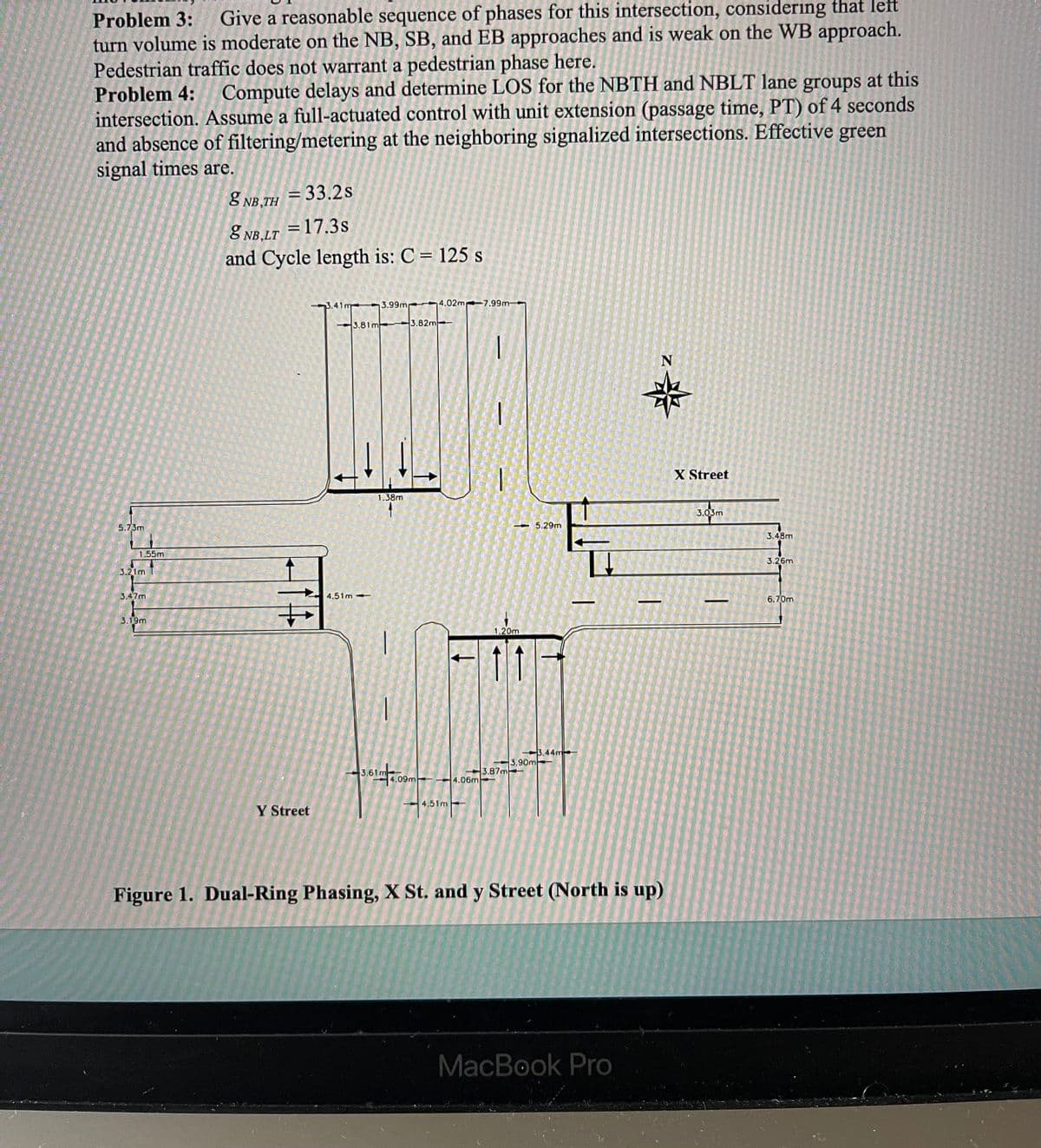 Problem 3:
Give a reasonable sequence of phases for this intersection, considering that left
turn volume is moderate on the NB, SB, and EB approaches and is weak on the WB approach.
Pedestrian traffic does not warrant a pedestrian phase here.
Problem 4:
Compute delays and determine LOS for the NBTH and NBLT lane groups at this
intersection. Assume a full-actuated control with unit extension (passage time, PT) of 4 seconds
and absence of filtering/metering at the neighboring signalized intersections. Effective green
signal times are.
= 33.2s
8 NB,TH
=17.3s
8 NB,LT
and Cycle length is: C = 125 s
3.41m
3.99m
4,02m 7.99m
3.81m 3.82m
X Street
1.38m
3.03m
5.73m
- 5.29m
3.48m
1.55m
3.26m
3.21m
3,47m
4.51m
6.70m
3.19m
1,20m
3.44m
3,90m
3.6
3.87m
.09m
4.06m
4.51m
Y Street
Figure 1. Dual-Ring Phasing, X St. and y Street (North is up)
MacBook Pro
