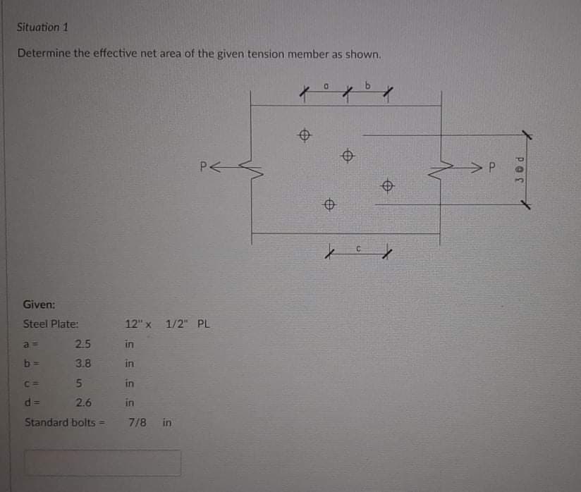 Situation 1
Determine the effective net area of the given tension member as shown.
D.
Given:
Steel Plate:
12" x 1/2" PL
a =
2.5
in
b =
3.8
in
C =
in
2.6
in
%3D
Standard bolts =
7/8 in
