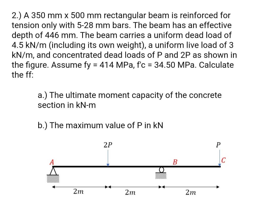 2.) A 350 mm x 500 mm rectangular beam is reinforced for
tension only with 5-28 mm bars. The beam has an effective
depth of 446 mm. The beam carries a uniform dead load of
4.5 kN/m (including its own weight), a uniform live load of 3
kN/m, and concentrated dead loads of P and 2P as shown in
the figure. Assume fy = 414 MPa, f'c = 34.50 MPa. Calculate
the ff:
%3D
%3D
a.) The ultimate moment capacity of the concrete
section in kN-m
b.) The maximum value of P in kN
2P
P
A
B
2m
2m
2m
