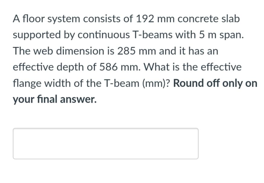 A floor system consists of 192 mm concrete slab
supported by continuous T-beams with 5 m span.
The web dimension is 285 mm and it has an
effective depth of 586 mm. What is the effective
flange width of the T-beam (mm)? Round off only on
your final answer.
