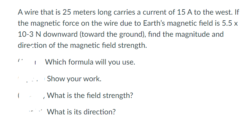 A wire that is 25 meters long carries a current of 15 A to the west. If
the magnetic force on the wire due to Earth's magnetic field is 5.5 x
10-3 N downward (toward the ground), fınd the magnitude and
direction of the magnetic field strength.
Which formula will you use.
Show your work.
What is the field strength?
* What is its direction?
