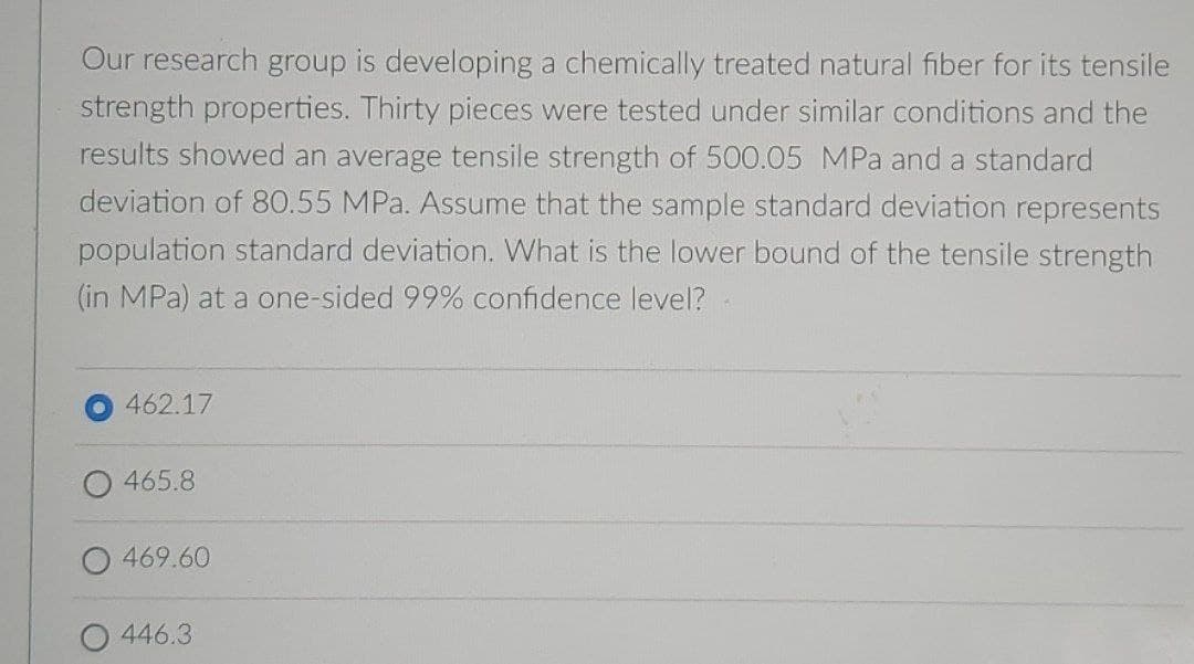 Our research group is developing a chemically treated natural fiber for its tensile
strength properties. Thirty pieces were tested under similar conditions and the
results showed an average tensile strength of 500.05 MPa and a standard
deviation of 80.55 MPa. Assume that the sample standard deviation represents
population standard deviation. What is the lower bound of the tensile strength
(in MPa) at a one-sided 99% confidence level?
462.17
465.8
469.60
446.3
